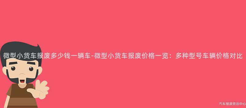 微型小货车报废多少钱一辆车-微型小货车报废价格一览：多种型号车辆价格对比