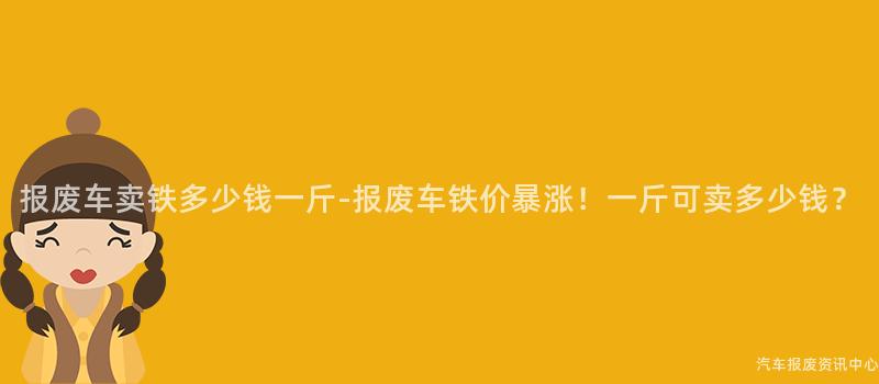 报废车卖铁多少钱一斤-报废车铁价暴涨！一斤可卖多少钱？