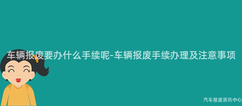 车辆报废要办什么手续呢-车辆报废手续办理及注意事项