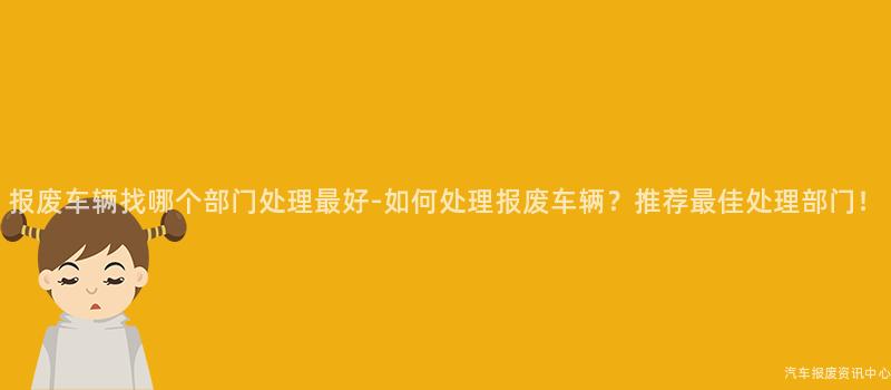 报废车辆找哪个部门处理最好-如何处理报废车辆？推荐最佳处理部门！
