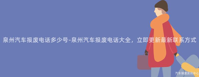 泉州汽车报废电话多少号-泉州汽车报废电话大全，立即更新最新联系方式