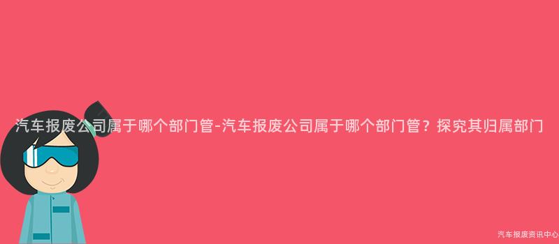 汽车报废公司属于哪个部门管-汽车报废公司属于哪个部门管？探究其归属部门