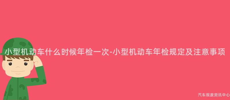 小型机动车什么时候年检一次-小型机动车年检规定及注意事项