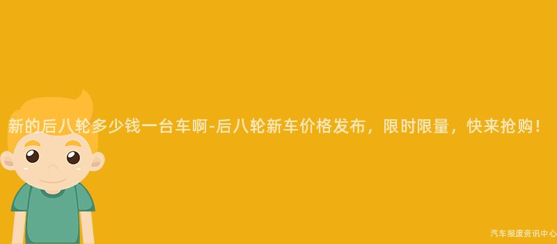 新的后八轮多少钱一台车啊-后八轮新车价格发布，限时限量，快来抢购！