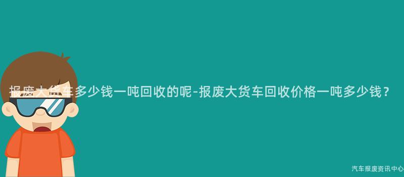报废大货车多少钱一吨回收的呢-报废大货车回收价格一吨多少钱？