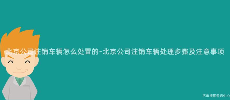 北京公司注销车辆怎么处置的-北京公司注销车辆处理步骤及注意事项