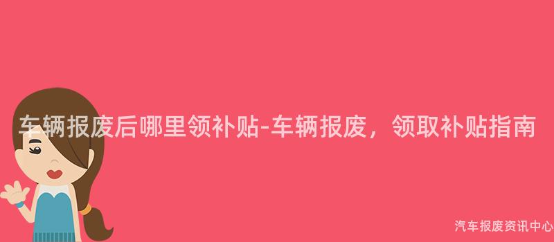 车辆报废后哪里领补贴-车辆报废，领取补贴指南