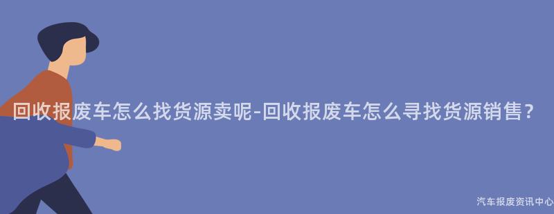 回收报废车怎么找货源卖呢-回收报废车怎么寻找货源销售？