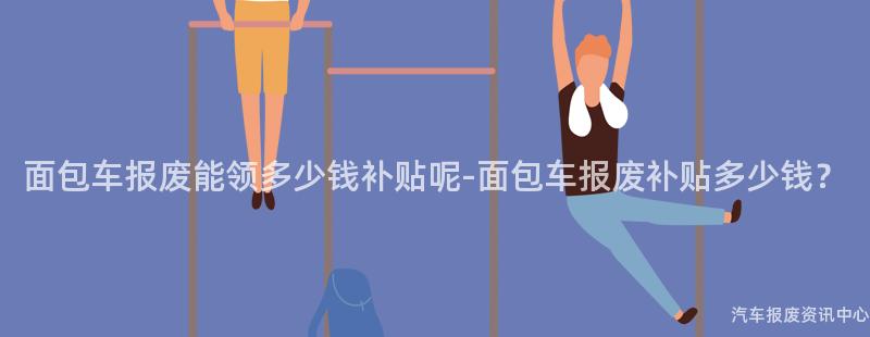 面包车报废能领多少钱补贴呢-面包车报废补贴多少钱？