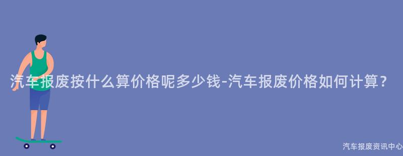 汽车报废按什么算价格呢多少钱-汽车报废价格如何计算？