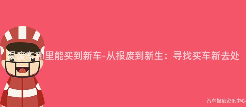 报废车哪里能买到新车-从报废到新生：寻找买车新去处