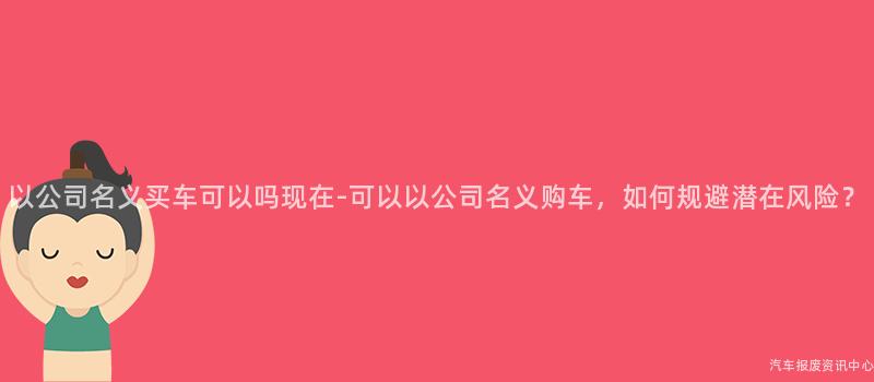 以公司名义买车可以吗现在-可以以公司名义购车，如何规避潜在风险？