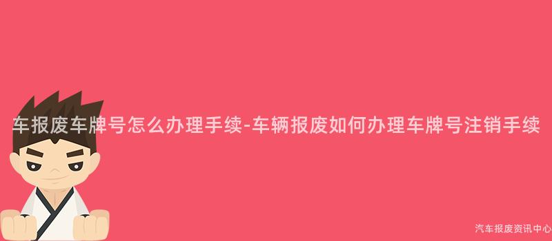 车报废车牌号怎么办理手续-车辆报废如何办理车牌号注销手续