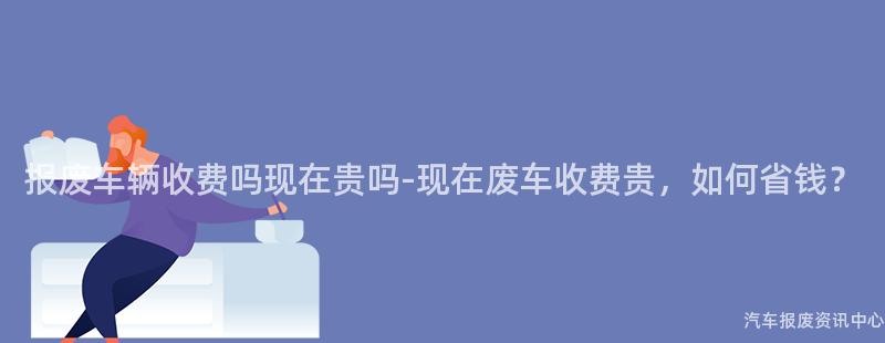 报废车辆收费吗现在贵吗-现在废车收费贵，如何省钱？