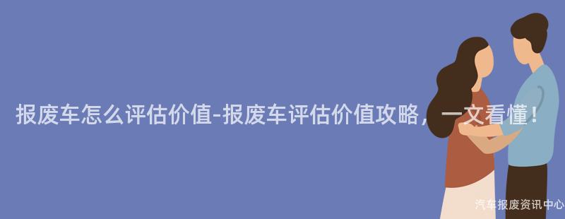 报废车怎么评估价值-报废车评估价值攻略，一文看懂！