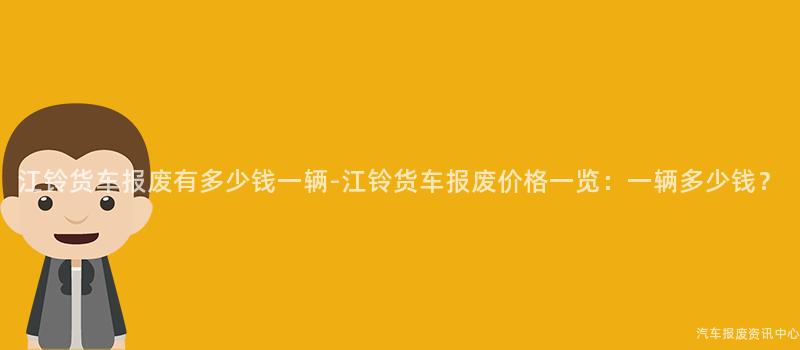 江铃货车报废有多少钱一辆-江铃货车报废价格一览：一辆多少钱？