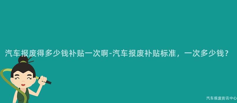 汽车报废得多少钱补贴一次啊-汽车报废补贴标准，一次多少钱？