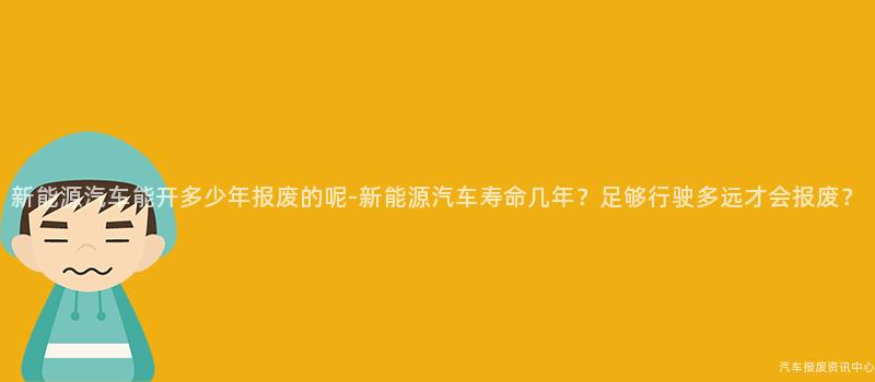 新能源汽车能开多少年报废的呢-新能源汽车寿命几年？足够行驶多远才会报废？