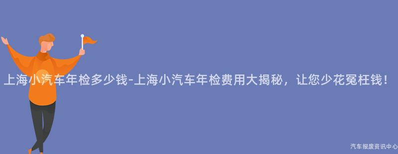 上海小汽车年检多少钱-上海小汽车年检费用大揭秘，让您少花冤枉钱！