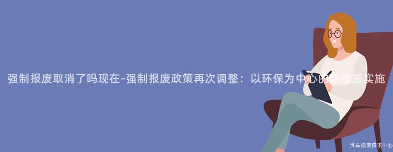 强制报废取消了吗现在-强制报废政策再次调整：以环保为中心的新措施实施