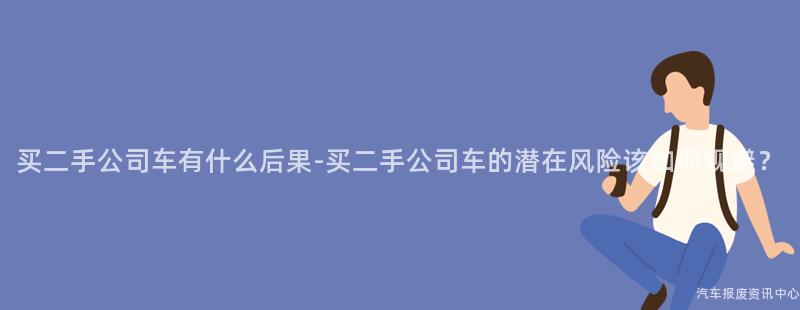 买二手公司车有什么后果-买二手公司车的潜在风险该如何规避？
