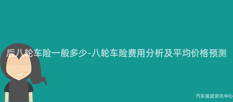 后八轮车险一般多少-八轮车险费用分析及平均价格预测