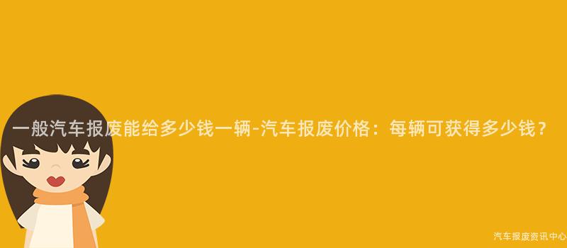 一般汽车报废能给多少钱一辆-汽车报废价格：每辆可获得多少钱？
