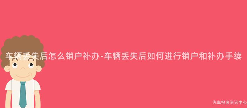 车辆丢失后怎么销户补办-车辆丢失后如何进行销户和补办手续