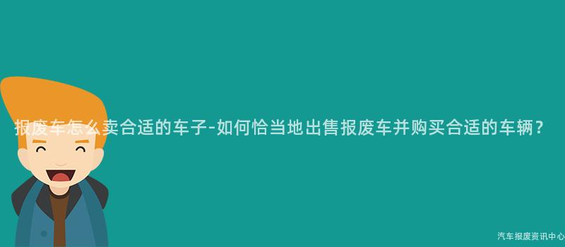报废车怎么卖合适的车子-如何恰当地出售报废车并购买合适的车辆？