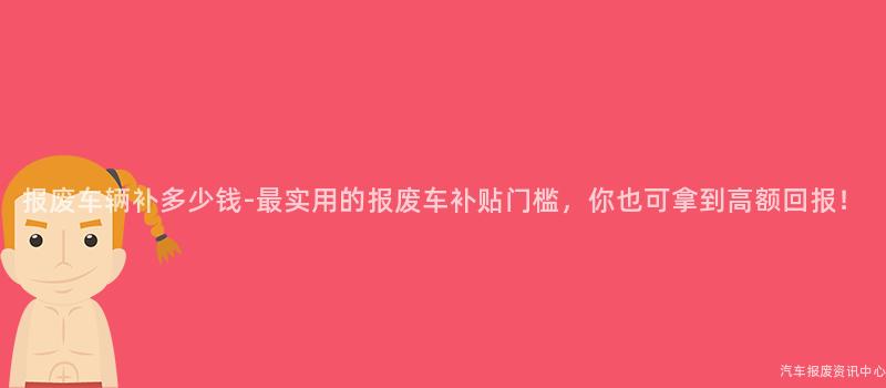 报废车辆补多少钱-最实用的报废车补贴门槛，你也可拿到高额回报！