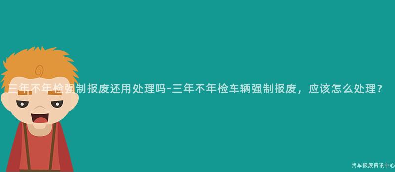 三年不年检强制报废还用处理吗-三年不年检车辆强制报废，应该怎么处理？