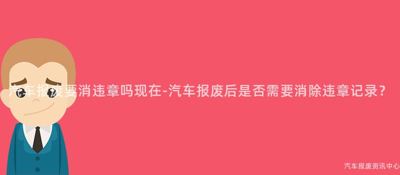 汽车报废要消违章吗现在-汽车报废后是否需要消除违章记录？