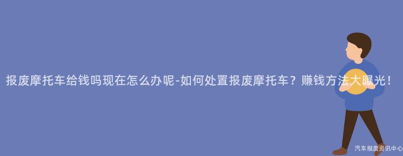 报废摩托车给钱吗现在怎么办呢-如何处置报废摩托车？赚钱方法大曝光！