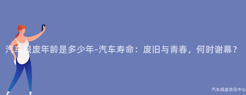 汽车报废年龄是多少年-汽车寿命：废旧与青春，何时谢幕？
