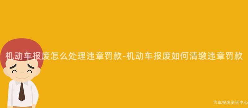 机动车报废怎么处理违章罚款-机动车报废如何清缴违章罚款