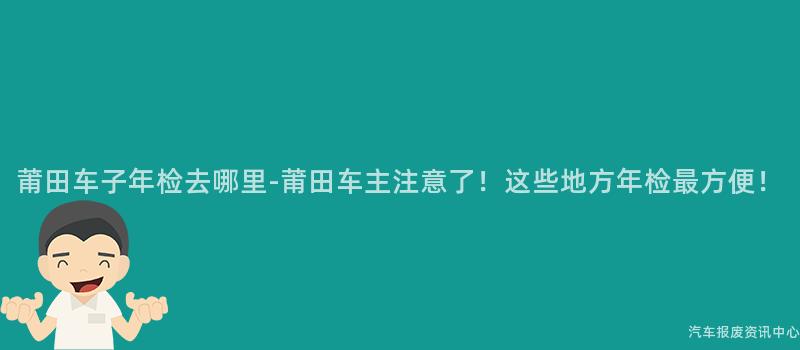 莆田车子年检去哪里-莆田车主注意了！这些地方年检最方便！