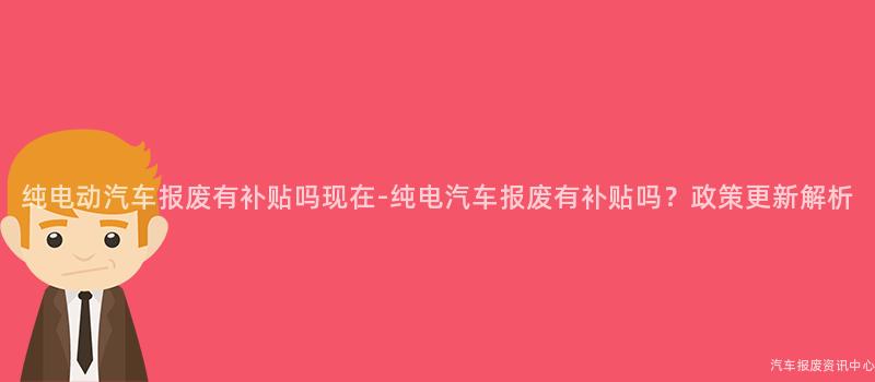 纯电动汽车报废有补贴吗现在-纯电汽车报废有补贴吗？政策更新解析