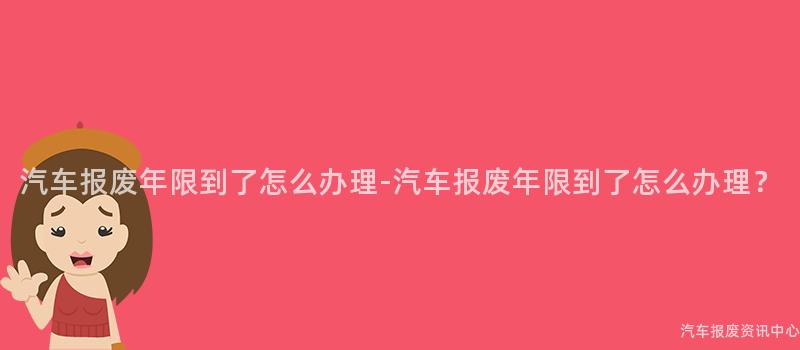 汽车报废年限到了怎么办理-汽车报废年限到了怎么办理？