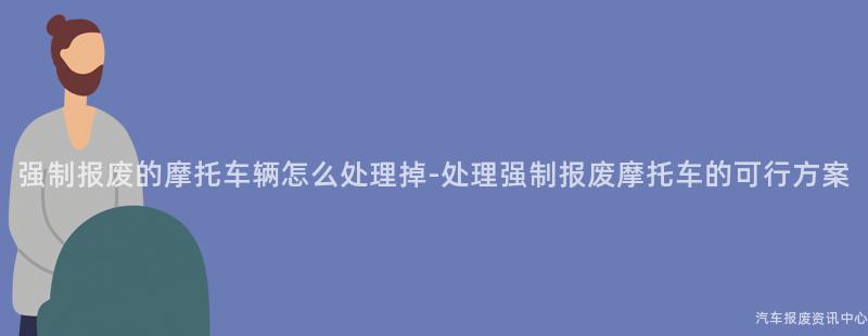 强制报废的摩托车辆怎么处理掉-处理强制报废摩托车的可行方案