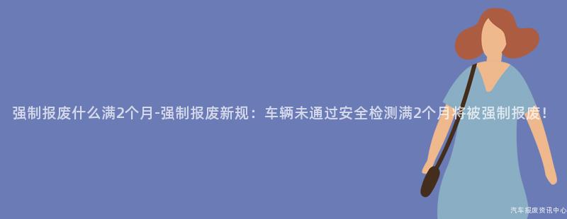 强制报废什么满2个月-强制报废新规：车辆未通过安全检测满2个月将被强制报废！