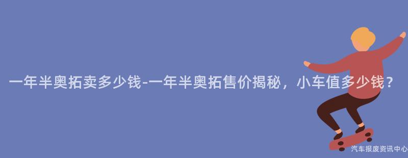 一年半奥拓卖多少钱-一年半奥拓售价揭秘，小车值多少钱？