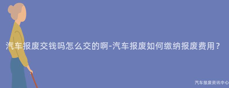 汽车报废交钱吗怎么交的啊-汽车报废如何缴纳报废费用？