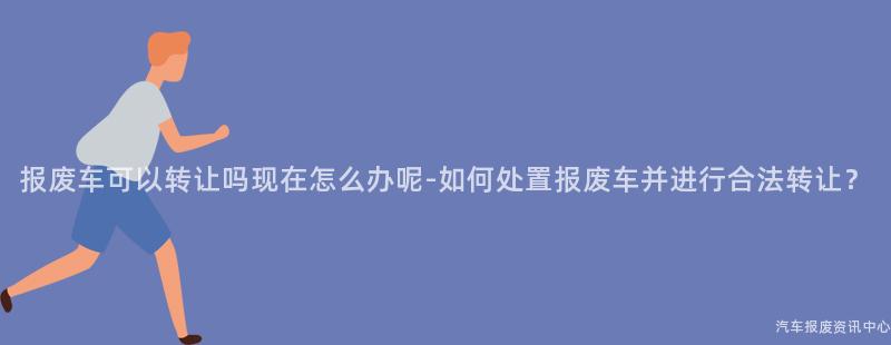 报废车可以转让吗现在怎么办呢-如何处置报废车并进行合法转让？