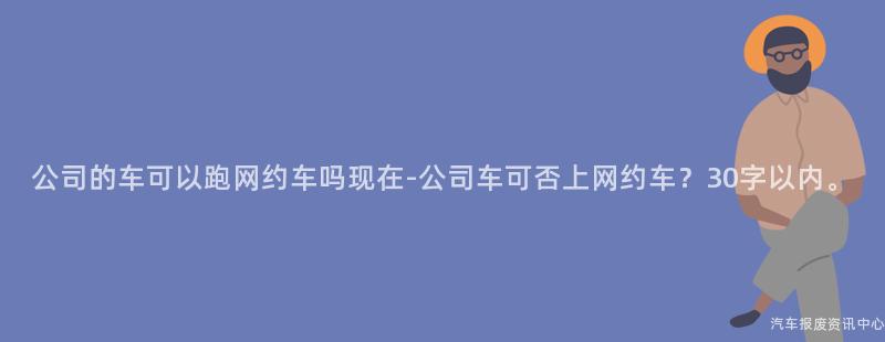 公司的车可以跑网约车吗现在-公司车可否上网约车？30字以内。