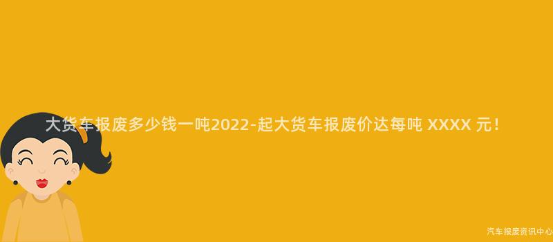 大货车报废多少钱一吨2022-起大货车报废价达每吨 XXXX 元！
