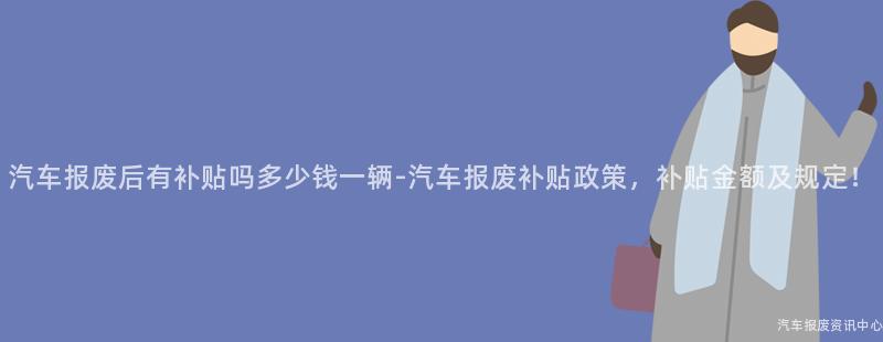 汽车报废后有补贴吗多少钱一辆-汽车报废补贴政策，补贴金额及规定！