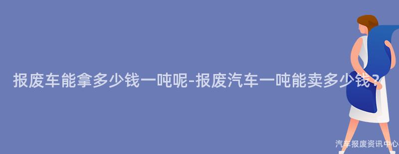 报废车能拿多少钱一吨呢-报废汽车一吨能卖多少钱？