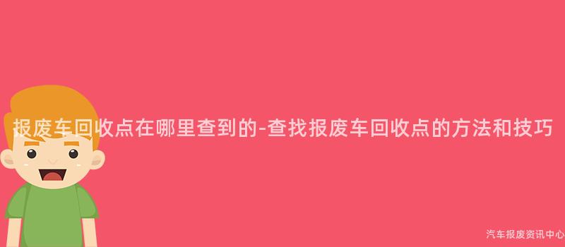 报废车回收点在哪里查到的-查找报废车回收点的方法和技巧