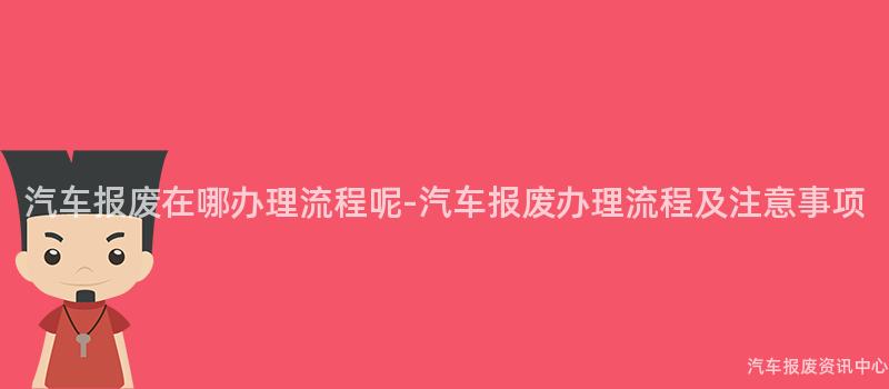 汽车报废在哪办理流程呢-汽车报废办理流程及注意事项