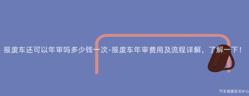 报废车还可以年审吗多少钱一次-报废车年审费用及流程详解，了解一下！